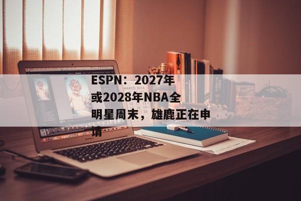 ESPN：2027年或2028年NBA全明星周末，雄鹿正在申请